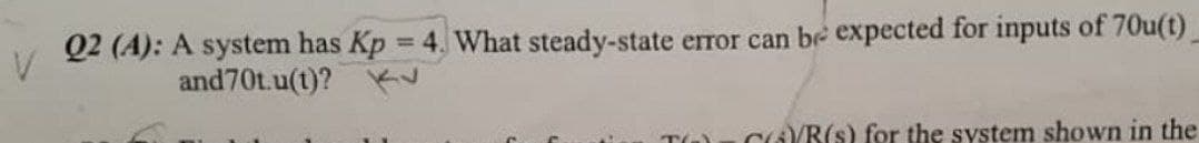 Q2 (A): A system has Kp 4. What steady-state error can be expected for inputs of 70u(t)
%3D
and70t.u(t)?
CGB(s) for the system shown in the
