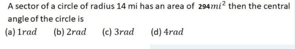 A sector of a circle of radius 14 mi has an area of 294mi? then the central
angle of the circle is
(a) 1rad
(b) 2rad
(c) 3rad
(d) 4rad

