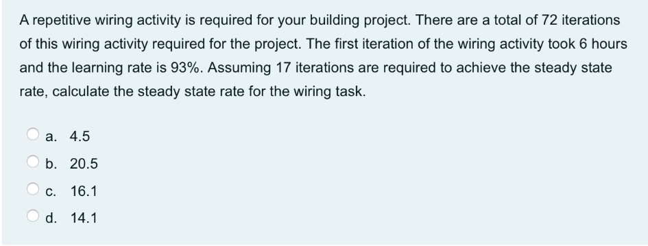 A repetitive wiring activity is required for your building project. There are a total of 72 iterations
of this wiring activity required for the project. The first iteration of the wiring activity took 6 hours
and the learning rate is 93%. Assuming 17 iterations are required to achieve the steady state
rate, calculate the steady state rate for the wiring task.
а. 4.5
b. 20.5
C. 16.1
O d. 14.1
