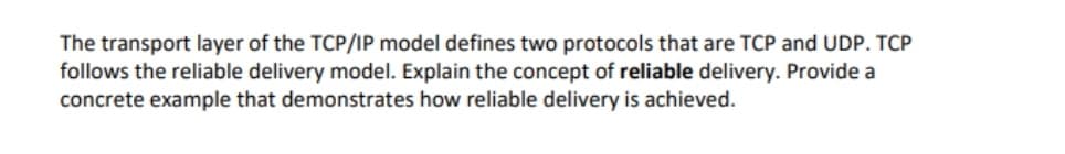 The transport layer of the TCP/IP model defines two protocols that are TCP and UDP. TCP
follows the reliable delivery model. Explain the concept of reliable delivery. Provide a
concrete example that demonstrates how reliable delivery is achieved.
