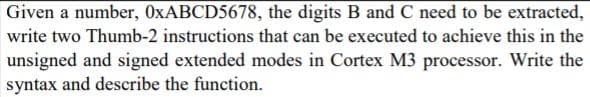 Given a number, OXABCD5678, the digits B and C need to be extracted,
write two Thumb-2 instructions that can be executed to achieve this in the
unsigned and signed extended modes in Cortex M3 processor. Write the
syntax and describe the function.
