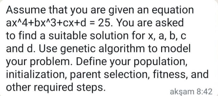 Assume that you are given an equation
ax^4+bx^3+cx+d = 25. You are asked
to find a suitable solution for x, a, b, c
and d. Use genetic algorithm to model
your problem. Define your population,
initialization, parent selection, fitness, and
other required steps.
akşam 8:42
