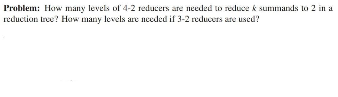 Problem: How many levels of 4-2 reducers are needed to reduce k summands to 2 in a
reduction tree? How many levels are needed if 3-2 reducers are used?