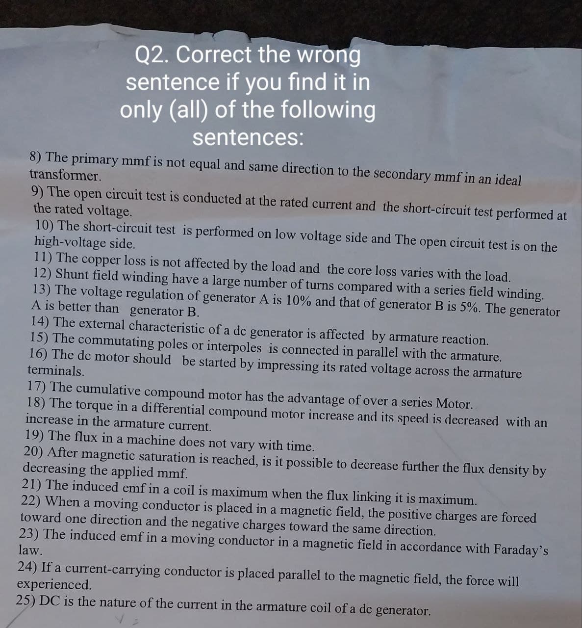 Q2. Correct the wrong
sentence if you find it in
only (all) of the following
sentences:
8) The primary mmf is not equal and same direction to the secondary mmf in an ideal
transformer.
9) The open circuit test is conducted at the rated current and the short-circuit test performed at
the rated voltage.
10) The short-circuit test is performed on low voltage side and The open circuit test is on the
high-voltage side.
11) The copper loss is not affected by the load and the core loss varies with the load.
12) Shunt field winding have a large number of turns compared with a series field winding.
13) The voltage regulation of generator A is 10% and that of generator B is 5%. The generator
A is better than generator B.
14) The external characteristic of a dc generator is affected by armature reaction.
15) The commutating poles or interpoles is connected in parallel with the armature.
16) The dc motor should be started by impressing its rated voltage across the armature
terminals.
17) The cumulative compound motor has the advantage of over a series Motor.
18) The torque in a differential compound motor increase and its speed is decreased with an
increase in the armature current.
19) The flux in a machine does not vary with time.
20) After magnetic saturation is reached, is it possible to decrease further the flux density by
decreasing the applied mmf.
21) The induced emf in a coil is maximum when the flux linking it is maximum.
22) When a moving conductor is placed in a magnetic field, the positive charges are forced
toward one direction and the negative charges toward the same direction.
23) The induced emf in a moving conductor in a magnetic field in accordance with Faraday's
law.
24) If a current-carrying conductor is placed parallel to the magnetic field, the force will
experienced.
25) DC is the nature of the current in the armature coil of a dc generator.