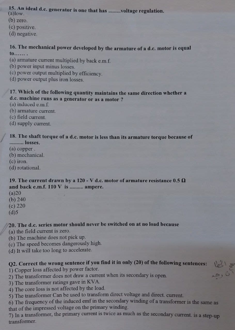 15. An ideal d.c. generator is one that has ...........voltage regulation.
(a)low.
(b) zero.
(c) positive.
(d) negative.
16. The mechanical power developed by the armature of a d.c. motor is equal
to.......
(a) armature current multiplied by back e.m.f.
(b) power input minus losses.
(c) power output multiplied by efficiency.
(d) power output plus iron losses.
17. Which of the following quantity maintains the same direction whether a
d.c. machine runs as a generator or as a motor ?
(a) induced e.m.f.
(b) armature current.
(c) field current.
(d) supply current.
18. The shaft torque of a d.c. motor is less than its armature torque because of
losses.
(a) copper.
(b) mechanical.
(c) iron.
(d) rotational.
19. The current drawn by a 120 - V d.c. motor of armature resistance 0.5
and back e.m.f. 110 V is.......... ampere.
(a)20
(b) 240
(c) 220
(d)5
20. The d.c. series motor should never be switched on at no load because
(a) the field current is zero.
(b) The machine does not pick up.
(c) The speed becomes dangerously high.
(d) It will take too long to accelerate.
Q2. Correct the wrong sentence if you find it in only (20) of the following sentences:
1) Copper loss affected by power factor.
2) The transformer does not draw a current when its secondary is open.
3) The transformer ratings gave in KVA.
4) The core loss is not affected by the load.
5) The transformer Can be used to transform direct voltage and direct. current.
6) The frequency of the induced emf in the secondary winding of a transformer is the same as
that of the impressed voltage on the primary winding.
7) In a transformer, the primary current is twice as much as the secondary current. is a step-up
transformer.