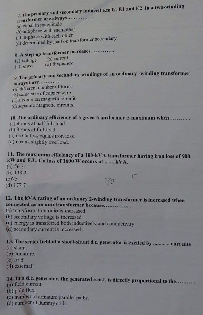 7. The primary and secondary induced e.m.fs. El and E2 in a two-winding
transformer are always.....
(a) equal in magnitude
(b) antiphase with each other
(c) in-phase with each other
(d) determined by load on transformer secondary
8. A step-up transformer increases...
(a) voltage
(c) power
(b) current
(d) frequency.
9. The primary and secondary windings of an ordinary -winding transformer
always have...........
(a) different number of turns
(b) same size of copper wire
(c) a common magnetic circuit
(d) separate magnetic circuits.
10. The ordinary efficiency of a given transformer is maximum when...........
(a) it runs at half full-load
(b) it runs at full-load
(c) its Cu loss equals iron loss
(d) it runs slightly overload.
11. The maximum efficiency of a 100-kVA transformer having iron loss of 900
kW and F.L. Cu loss of 1600 W occurs at ....... kVA.
70
12. The kVA rating of an ordinary 2-winding transformer is increased when
connected as an autotransformer because.....
(a) 56.3
(b) 133.3
(c)75
(d) 177.7
(a) transformation ratio is increased
(b) secondary voltage is increased
(c) energy is transferred both inductively and conductivity
(d) secondary current is increased.
13. The series field of a short-shunt d.c. generator is excited by............ currents
(a) shunt.
(b) armature.
(c) load.
(d) external.
14. In a d.c. generator, the generated e.m.f. is directly proportional to the.......
(a) field current.
(b) pole flux.
(c) number of armature parallel paths.
(d) number of dummy coils.