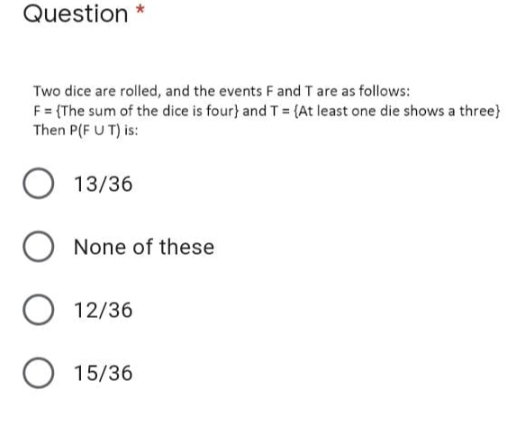 Question *
Two dice are rolled, and the events Fand T are as follows:
F= (The sum of the dice is four} and T = (At least one die shows a three}
Then P(F U T) is:
O 13/36
None of these
O 12/36
O 15/36
