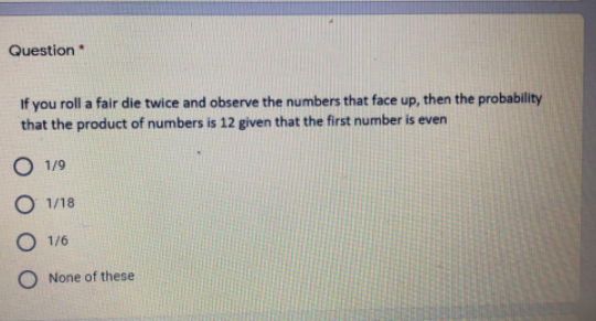 Question
If you roll a fair die twice and observe the numbers that face up, then the probability
that the product of numbers is 12 given that the first number is even
O 1/9
O 1/18
O 1/6
O None of these
