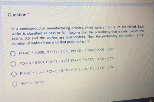 Question *
In a semiconductor manufacturing process, three wafers from a lot are tested. Each
wafer is classified as pass or fail. Assume that the probability that a wafer passes the
test is 0.6 and the wafers are independent. Then the probability distribution of the
number of wafers from a lot that pass the test is:
O P(X=0) = 0.008, P(X=1) = 0.096, P(X=2) = 0.384, P(X=3) = 0.512
O P(X=0) = 0.064, P(X=1) = 0.288, P(X=2) = 0.432, P(X=3) = 0.216
O P(X=0) = 0.027, P(X=1) = 0.189, P(X=2) = 0.441, P(X-3) - 0.343
None of these
