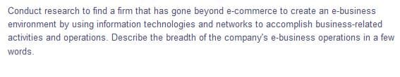 Conduct research to find a firm that has gone beyond e-commerce to create an e-business
environment by using information technologies and networks to accomplish business-related
activities and operations. Describe the breadth of the company's e-business operations in a few
words.
