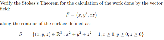 Verify the Stokes's Theorem for the calculation of the work done by the vector
field:
F = (z, y², x2)
along the contour of the surface defined as:
S == {(r, y, z) E R* : a² + y° + z? = 1,x > 0; y 2 0; z > 0}
