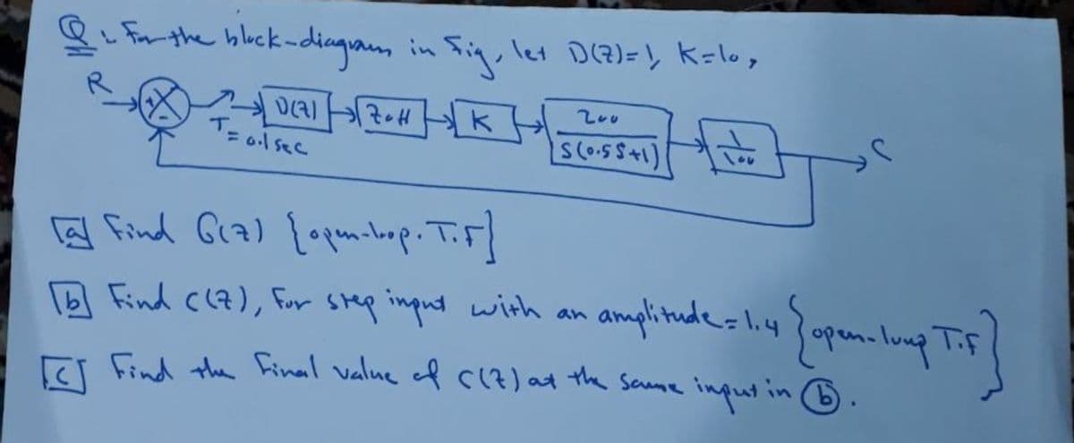 8 For the bluck-diagra, in Sin, let D(@)=, K=lo,
200
T-
= ol sec
(1+55.0)5
a find Gra) [opqunbop. T.F]
amplitude- li43opan-lung Tip
Find C(7), Fur Step input with an
E Find the Final value of C(?) at the sae inputin 6.
