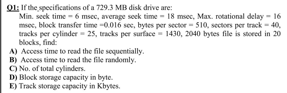 Q1: If the specifications of a 729.3 MB disk drive are:
Min. seek time = 6 msec, average seek time = 18 msec, Max. rotational delay = 16
msec, block transfer time =0.016 sec, bytes per sector = 510, sectors per track = 40,
tracks per cylinder
blocks, find:
A) Access time to read the file sequentially.
B) Access time to read the file randomly.
C) No. of total cylinders.
D) Block storage capacity in byte.
E) Track storage capacity in Kbytes.
= 25, tracks per surface = 1430, 2040 bytes file is stored in 20
