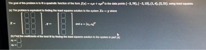 The goal of this problem is to fit a quadratic function of the form f(a) = c +₂³ to the data points (-3,76), (-2, 13), (1,4), (2, 21), using least squares.
(a) The problem is equivalent to finding the least squares solution to the system xe = y where
TFT
(b) Find the coefficients of the best fit by finding the least squares solution to the system in part (a)
X
and e-[₁,₂]