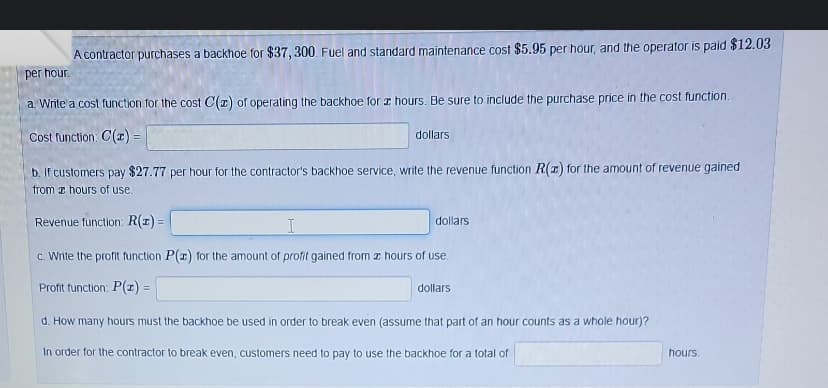 A contractor purchases a backhoe for $37, 300. Fuel and standard maintenance cost $5.95 per hour, and the operator is paid $12.03
per hour.
a. Write a cost function for the cost C(z) of operating the backhoe for hours. Be sure to include the purchase price in the cost function.
Cost function: C(z) =
dollars
b. If customers pay $27.77 per hour for the contractor's backhoe service, write the revenue function R(z) for the amount of revenue gained
from a hours of use.
Revenue function: R(x) =
I
c. Write the profit function P(x) for the amount of profit gained from a hours of use.
Profit function: P(x) =
dollars
dollars
d. How many hours must the backhoe be used in order to break even (assume that part of an hour counts as a whole hour)?
In order for the contractor to break even, customers need to pay to use the backhoe for a total of
hours.