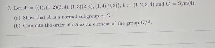 7. Let A := {(1), (1, 2) (3, 4), (1, 3) (2, 4), (1, 4) (2,3)}, b:= (1, 2, 3, 4) and G:= Sym(4).
(a) Show that A is a normal subgroup of G.
(b) Compute the order of bA as an element of the group G/A.