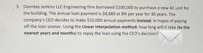 3. Deontay Jenkins LLC Engineering firm borrowed $100,000 to purchase a new AC unit for
the building. The annual loan payment is $8,880 at 8% per year for 30 years. The
company's CEO decides to make $10,000 annual payments instead, in hopes of paying
off the loan sooner. Using the Linear interpolation method, how long will it take (to the
nearest years and months) to repay the loan using the CEO's decision?