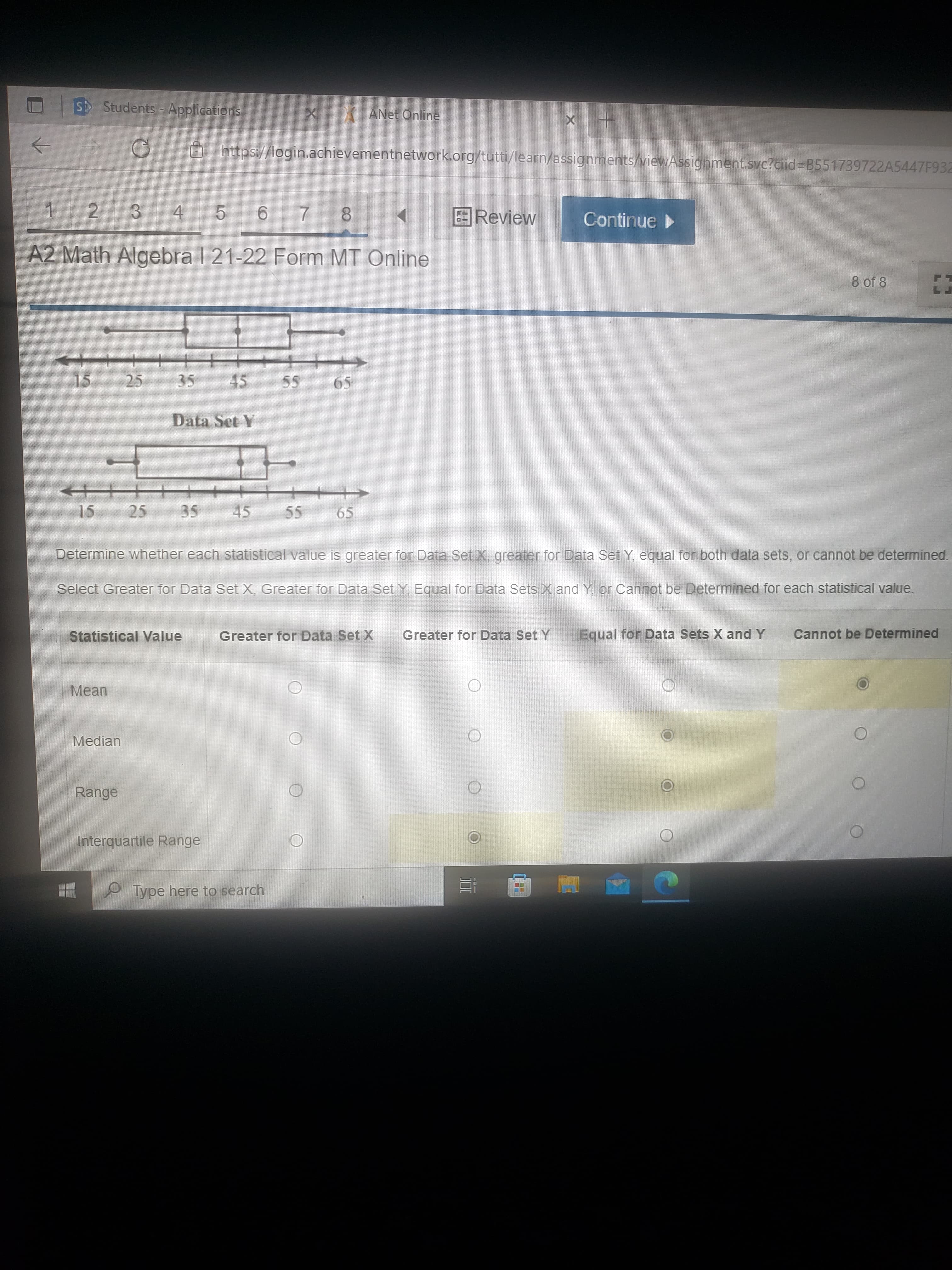 4.
25
2.
S Students - Applications
ANET Online
https://login.achievementnetwork.org/tutti/learn/assignments/viewAssignment.svc?cid%=B551739722A5447F932
5.
9.
Review
Continue
1.
3.
7.
A2 Math Algebra I 21-22 Form MT Online
8 of 8
15
45
55
6,
Data Set Y
15
25
35
45
5.
69
Determine whether each statistical value is greater for Data Set X, greater for Data Set Y, equal for both data sets, or cannot be determined.
Select Greater for Data Set X, Greater for Data Set Y, Equal for Data Sets X and Y or Cannot be Determined for each statistical value.
Statistical Value
Greater for Data Set X
Greater for Data Set Y
Equal for Data Sets X and Y
Cannot be Determined
Mean
Median
Range
Interquartile Range
P Type here to search
