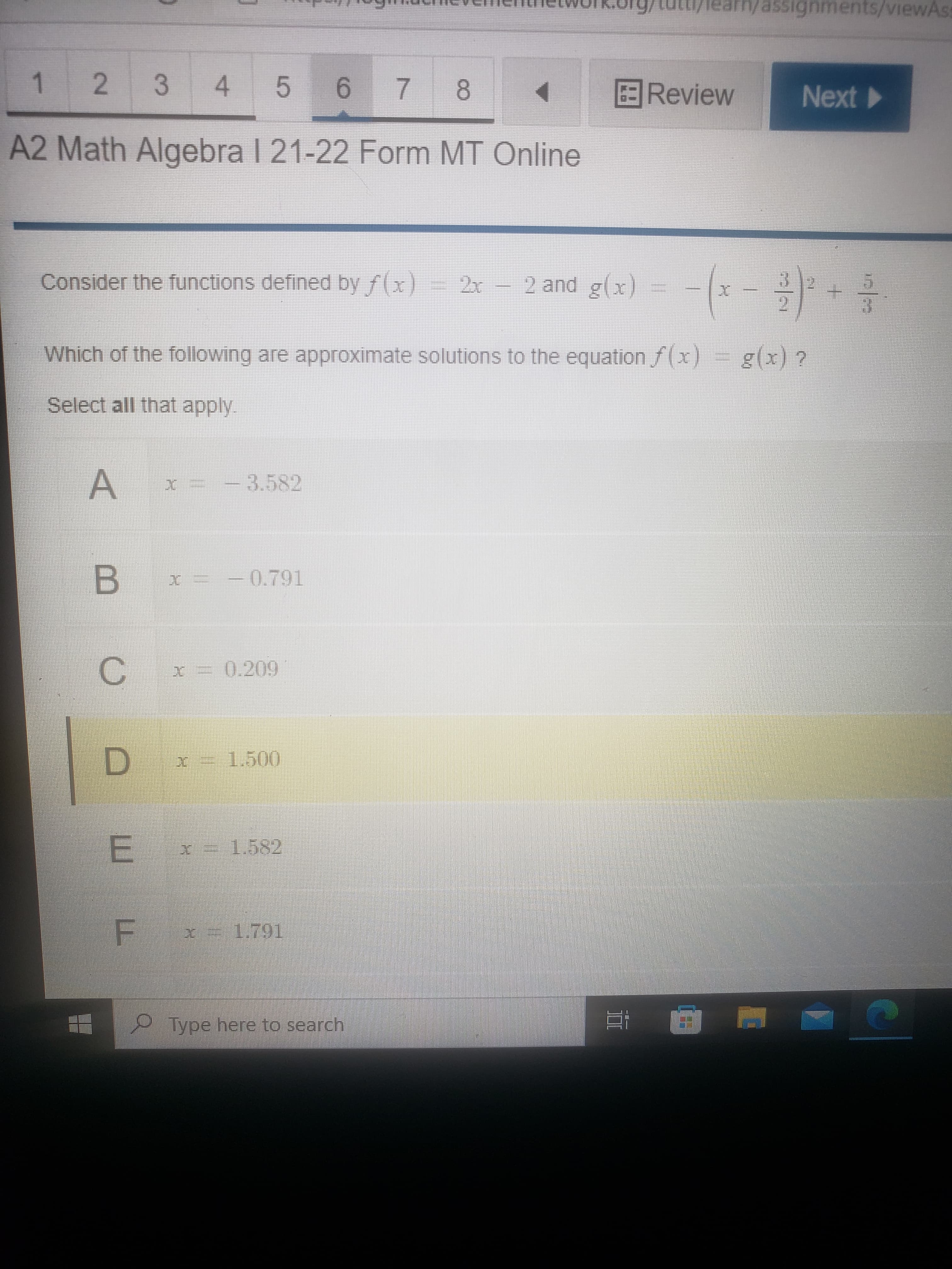 II
1,
Tearm/assignments/viewAss
2
3 4 56
7 8
Review
Next
A2 Math Algebra I 21-22 Form MT Online
(-景
Consider the functions defined by f(x)= 2x
2 and g(x)
Which of the following are approximate solutions to the equation f(x)
g(x) ?
Select all that apply.
-3.582
-0.791
C.
D.
1.791
P.Type here to search
