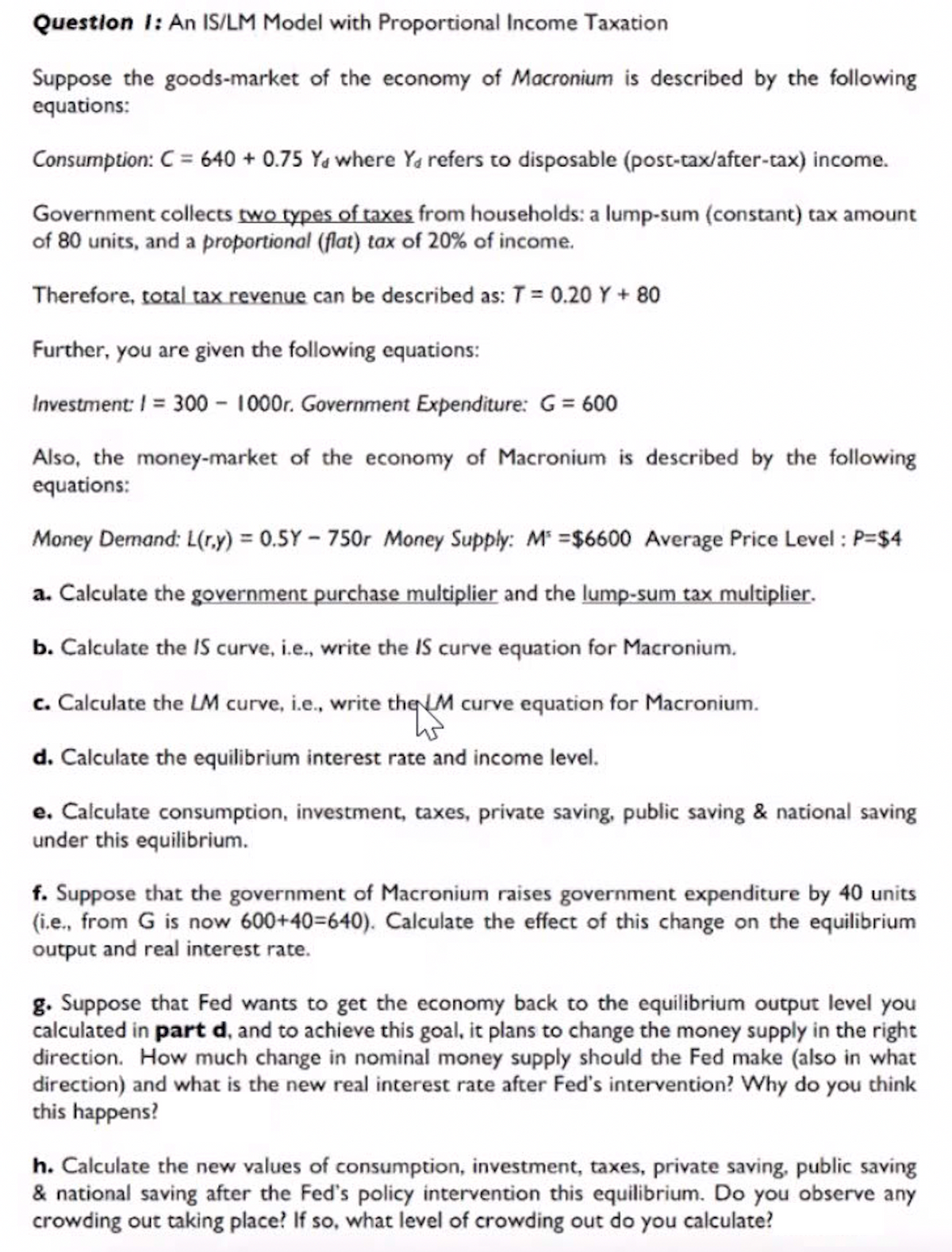 Question 1: An IS/LM Model with Proportional Income Taxation
Suppose the goods-market of the economy of Macronium is described by the following
equations:
Consumption: C = 640 + 0.75 Ya where Ya refers to disposable (post-tax/after-tax) income.
Government collects two types of taxes from households: a lump-sum (constant) tax amount
of 80 units, and a proportional (flat) tax of 20% of income.
Therefore, total tax revenue can be described as: T = 0.20 Y + 80
Further, you are given the following equations:
Investment: I= 300 - 1000r. Government Expenditure: G = 600
Also, the money-market of the economy of Macronium is described by the following
equations:
Money Demand: L(r.y) = 0.5Y - 750r Money Supply: M =$6600 Average Price Level : P=$4
a. Calculate the government purchase multiplier and the lump-sum tax multiplier.
b. Calculate the IS curve, i.e., write the IS curve equation for Macronium.
c. Calculate the LM curve, i.e., write the M curve equation for Macronium.
d. Calculate the equilibrium interest rate and income level.
e. Calculate consumption, investment, taxes, private saving, public saving & national saving
under this equilibrium.
f. Suppose that the government of Macronium raises government expenditure by 40 units
(i.e., from G is now 600+40=640). Calculate the effect of this change on the equilibrium
output and real interest rate.
g. Suppose that Fed wants to get the economy back to the equilibrium output level you
calculated in part d, and to achieve this goal, it plans to change the money supply in the right
direction. How much change in nominal money supply should the Fed make (also in what
direction) and what is the new real interest rate after Fed's intervention? Why do you think
this happens?
h. Calculate the new values of consumption, investment, taxes, private saving, public saving
& national saving after the Fed's policy intervention this equilibrium. Do you observe any
crowding out taking place? If so, what level of crowding out do you calculate?
