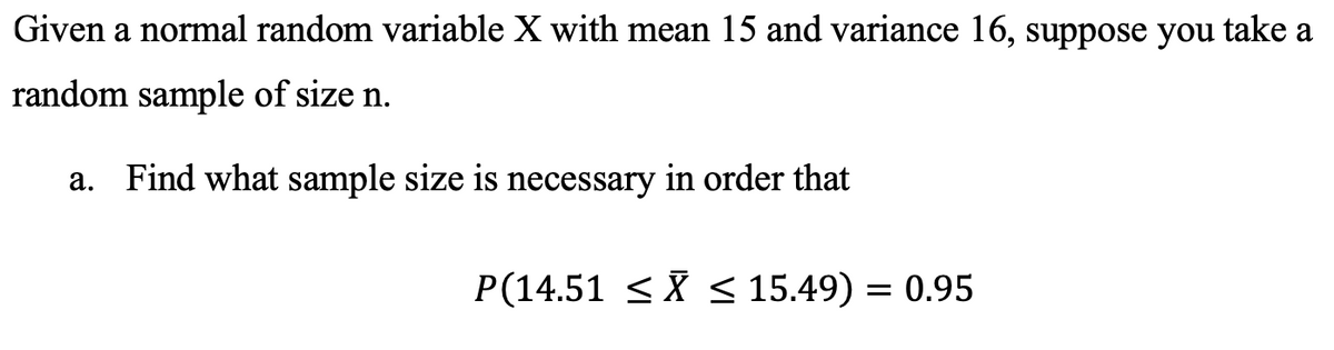 Given a normal random variable X with mean 15 and variance 16,
suppose you take a
random sample of size n.
а.
Find what sample size is necessary in order that
P(14.51 <X < 15.49) = 0.95
