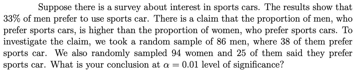 Suppose there is a survey about interest in sports cars. The results show that
33% of men prefer to use sports car. There is a claim that the proportion of men, who
prefer sports cars, is higher than the proportion of women, who prefer sports cars. To
investigate the claim, we took a random sample of 86 men, where 38 of them prefer
sports car. We also randomly sampled 94 women and 25 of them said they prefer
sports car. What is your conclusion at a = 0.01 level of significance?
