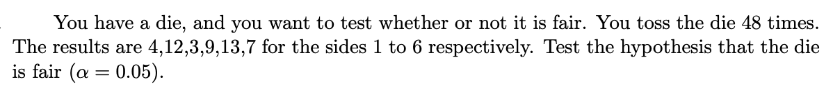 You have a die, and you want to test whether or not it is fair. You toss the die 48 times.
The results are 4,12,3,9,13,7 for the sides 1 to 6 respectively. Test the hypothesis that the die
is fair (a = 0.05).
