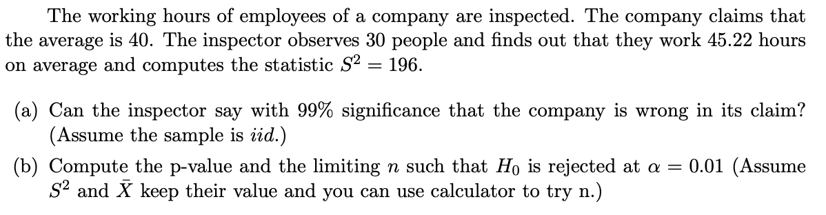 The working hours of employees of a company are inspected. The company claims that
the average is 40. The inspector observes 30 people and finds out that they work 45.22 hours
on average and computes the statistic S² = 196.
(a) Can the inspector say with 99% significance that the company is wrong in its claim?
(Assume the sample is iid.)
0.01 (Assume
(b) Compute the p-value and the limiting n such that Ho is rejected at a =
S2 and X keep their value and you can use calculator to try n.)
