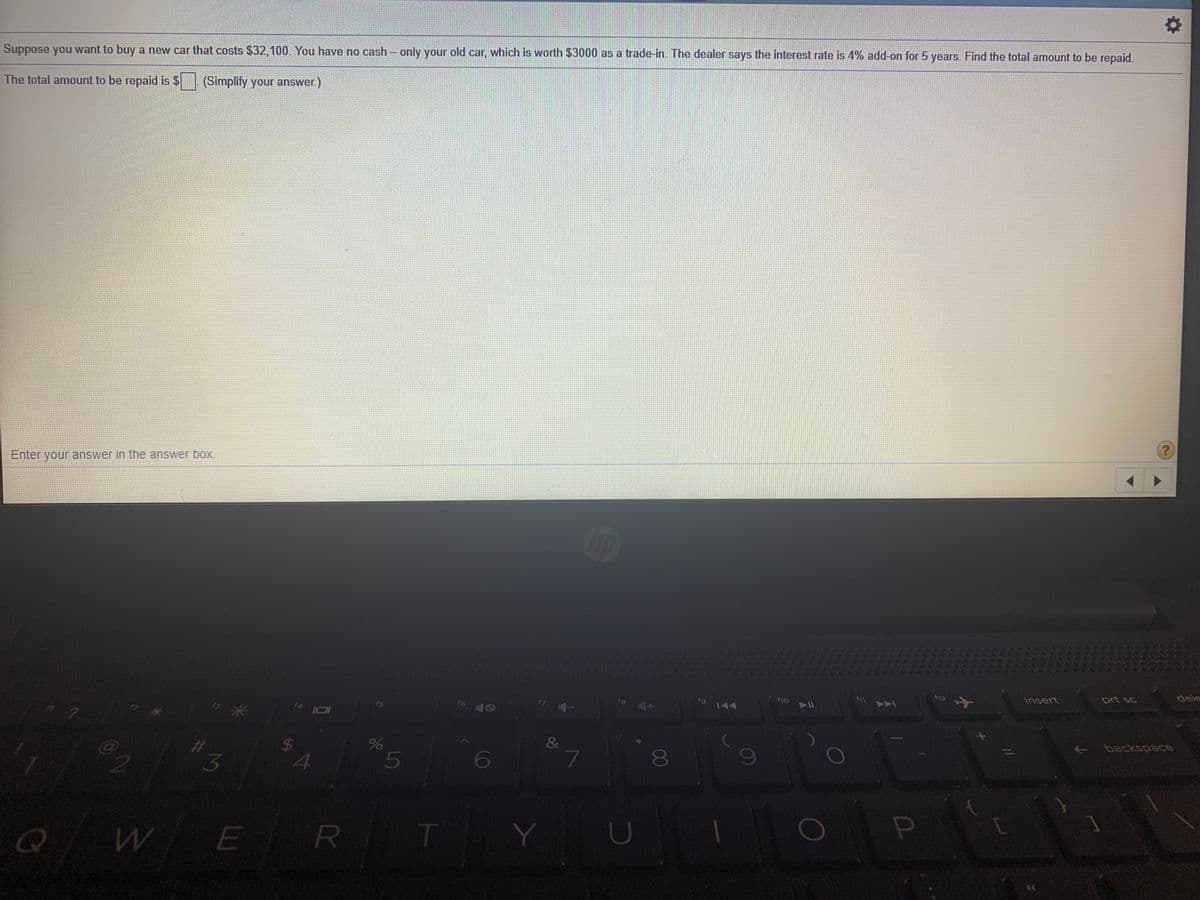 Suppose you want to buy a new car that costs $32,100. You have no cash- only your old car, which is worth $3000 as a trade-in. The dealer says the interest rate is 4% add-on for 5 years. Find the total amount to be repaid.
The total amount to be repaid is $
(Simplify your answer.)
Enter your answer in the answer box.
op
dele
insert
prt sc
f12
F10
fg
f6
f4
backspace
&
3.
24
15
6
8
E
R
T
L
EGO
LLI
