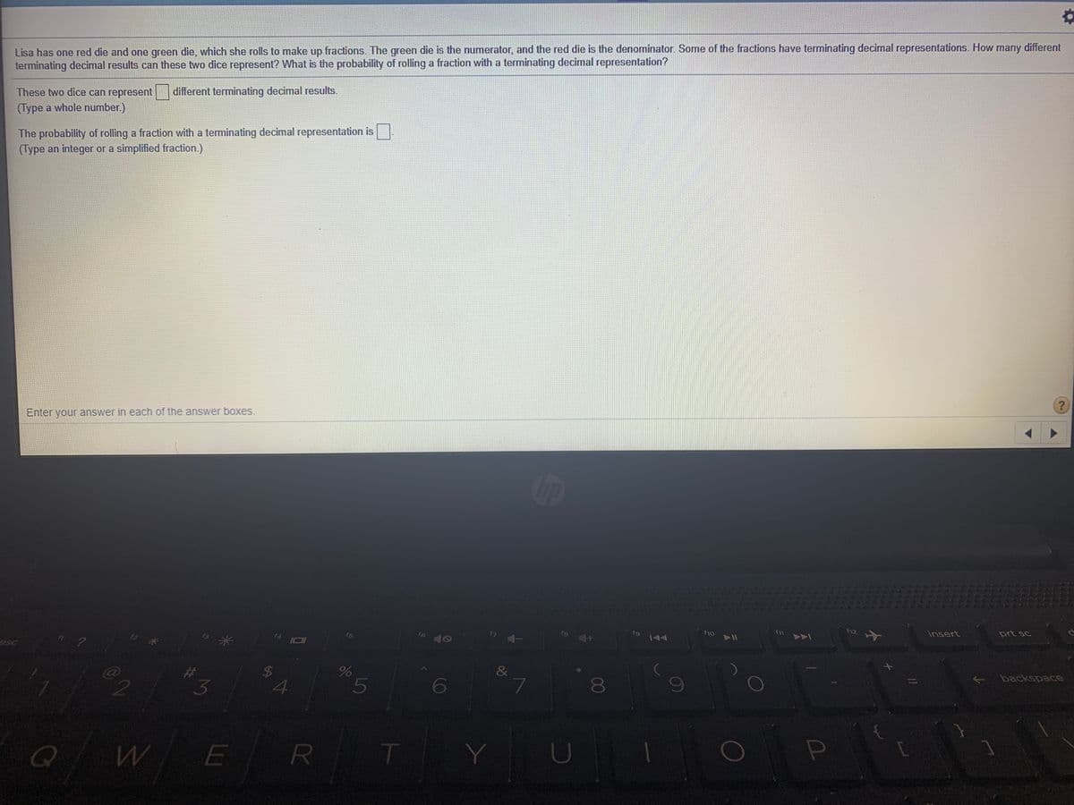 Lisa has one red die and one green die, which she rolls to make up fractions. The green die is the numerator, and the red die is the denominator. Some of the fractions have terminating decimal representations. How many different
terminating decimal results can these two dice represent? What is the probability of rolling a fraction with a terminating decimal representation?
These two dice can represent different terminating decimal results.
(Type a whole number.)
The probability of rolling a fraction with a teminating decimal representation is
(Type an integer or a simplified fraction.)
Enter your answer in each of the answer boxes.
prt sc
f12
insert
f9
fs
f6
15
f4
backspace
$4
5
3
E
00
R
