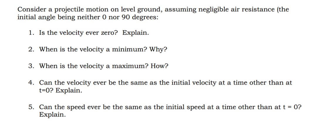 Consider a projectile motion on level ground, assuming negligible air resistance (the
initial angle being neither 0 nor 90 degrees:
1. Is the velocity ever zero? Explain.
2. When is the velocity a minimum? Why?
3. When is the velocity a maximum? How?
4. Can the velocity ever be the same as the initial velocity at a time other than at
t=0? Explain.
5. Can the speed ever be the same as the initial speed at a time other than at t = 0?
Explain.
