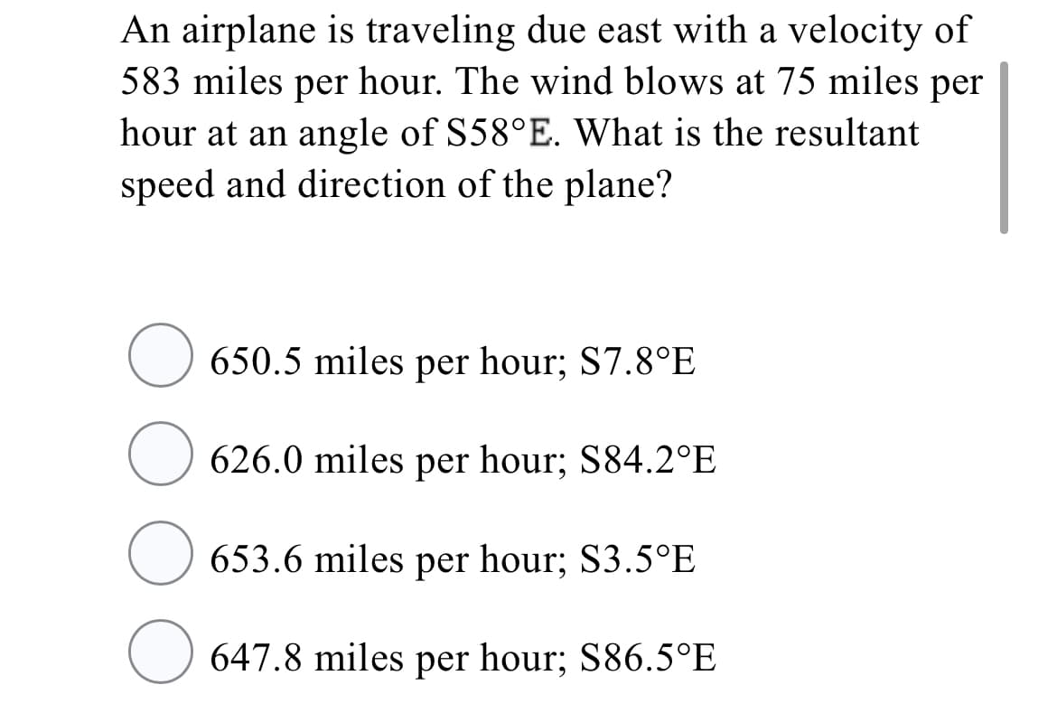 An airplane is traveling due east with a velocity of
583 miles per hour. The wind blows at 75 miles per
hour at an angle of S58°E. What is the resultant
speed and direction of the plane?
O 650.5 miles per hour; S7.8°E
626.0 miles per hour; S84.2°E
653.6 miles per hour; S3.5°E
O 647.8 miles per hour; S86.5°E
