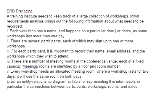 ERD Practicing
A training institute needs to keep track of a large collection of workshops. Initial
requirements analysis brings out the following information about what needs to be
recorded.
i. Each workshop has a name, and happens on a particular date | or dates, as some
workshops last more than one day.
ii. There are several participants, each of which may sign up to one or more
workshops.
iii. For each participant, it is important to record their name, email address, and the
workshops which they wish to attend.
iv. There are a number of meeting rooms at the conference venue, each of a fixed
capacity. Meetings rooms are identified by a floor and room number.
v. Every workshop needs an allocated meeting room; where a workshop lasts for two
days, it will use the same room on both days.
Draw an entity-relationship diagram suitable for representing this information, in
particular the connections between participants, workshops, rooms, and dates.