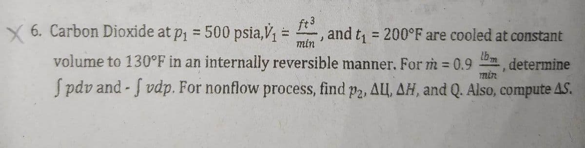 X 6. Carbon Dioxide at p₁ = 500 psia,V₁
min
, and t₁ = 200°F are cooled at constant
determine
volume to 130°F in an internally reversible manner. For m = 0.9 lbm
fpdv and-f vdp. For nonflow process, find p2, ALL, AH, and Q. Also, compute AS.
min
=