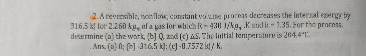 2. A reversible, nonflow, constant volume process decreases the internal energy by
316.5 kJ for 2.268 kgm of a gas for which R = 430 J/kgm.K and k = 1.35. For the process,
determine (a) the work, (b) Q, and (c) AS. The initial temperature is 204.4°C.
Ans. (a) 0; (b)-316.5 kJ; (c) -0.7572 kJ/ K.