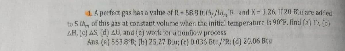 1. A perfect gas has a value of R = 58.8 ft.ly/lbm R and K = 1.26. If 20 Btu are added
to 5 lbm of this gas at constant volume when the initial temperature is 90°F, find (a) T2, (b)
AH, (c) AS, (d) AU, and (e) work for a nonflow process.
Ans. (a) 563.8°R; (b) 25.27 Btu; (c) 0.036 Btu/ºR; (d) 20.06 Btu