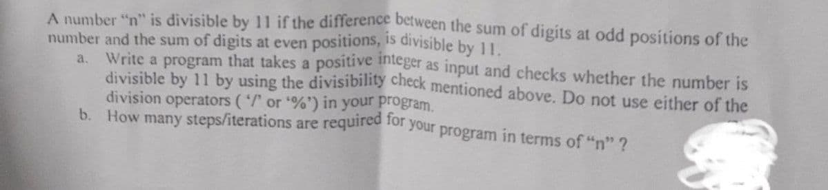 A number "n" is divisible by 11 if the difference between the sum of digits at odd positions of the
number and the sum of digits at even positions, is divisible by 11.
a.
Write a program that takes a positive integer as input and checks whether the number is
divisible by 11 by using the divisibility check mentioned above. Do not use either of the
division operators ('/' or '%') in your program.
b. How many steps/iterations are required for your program in terms of "n" ?