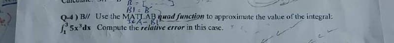 B =[-
BI B
Q-4) B// Use the MATLAB quad function to approximate the value of the integral:
3x A-Bl
5x³dx Compute the relative error in this case.