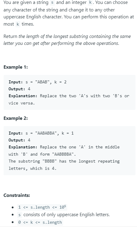 You are given a strings and an integer k. You can choose
any character of the string and change it to any other
uppercase English character. You can perform this operation at
most k times.
Return the length of the longest substring containing the same
letter you can get after performing the above operations.
Example 1:
Input: s = "ABAB", k = 2
Output: 4
Explanation: Replace the two 'A's with two 'B's or
vice versa.
Example 2:
Input: s =
Output: 4
"AABABBA", k = 1
Explanation: Replace the one 'A' in the middle
with 'B' and form "AABBBBA".
The substring "BBBB" has the longest repeating
letters, which is 4.
Constraints:
1 <=s.length <= 105
s consists of only uppercase English letters.
• 0 <= k <= s.length