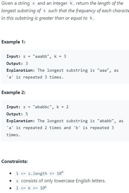 Given a strings and an integer k, return the length of the
longest substring of s such that the frequency of each characte
in this substring is greater than or equal to k.
Example 1:
Input: s= "aaabb", k = 3
Output: 3
Explanation: The longest substring is "aaa", as
'a' is repeated 3 times.
Example 2:
Input: s="ababbc", k = 2
Output: 5
Explanation: The longest substring is "ababb", as
'a' is repeated 2 times and 'b' is repeated 3
times.
Constraints:
• 1 <=s.length <= 104
s consists of only lowercase English letters.
1 <= k <= 105