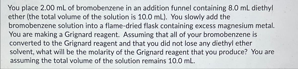 You place 2.00 mL of bromobenzene in an addition funnel containing 8.0 mL diethyl
ether (the total volume of the solution is 10.0 mL). You slowly add the
bromobenzene solution into a flame-dried flask containing excess magnesium metal.
You are making a Grignard reagent. Assuming that all of your bromobenzene is
converted to the Grignard reagent and that you did not lose any diethyl ether
solvent, what will be the molarity of the Grignard reagent that you produce? You are
assuming the total volume of the solution remains 10.0 mL.