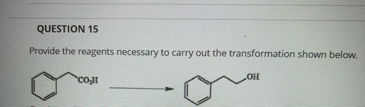 ### Question 15

**Provide the reagents necessary to carry out the transformation shown below.**

#### Diagram Explanation

The diagram shows a chemical reaction where benzoic acid (a benzene ring with a carboxyl group, COOH, attached) is transformed into benzyl alcohol (a benzene ring with a hydroxymethyl group, CH₂OH, attached). 

- **Left Structure:** The starting material is benzoic acid, represented as a hexagonal benzene ring with alternating double bonds and a carboxyl group (COOH) attached to one of the carbon atoms.
- **Arrow:** Indicates the direction of the chemical transformation.
- **Right Structure:** The product is benzyl alcohol, represented as a hexagonal benzene ring with alternating double bonds and a hydroxymethyl group (CH₂OH) attached to one of the carbon atoms.