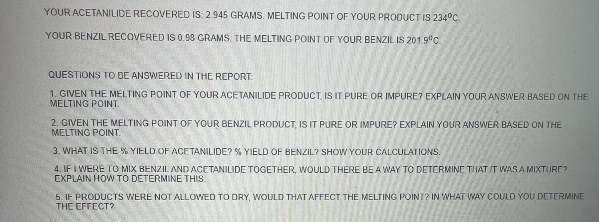 **Lab Report Analysis**

**Recovered Products and Melting Points:**

- **Acetanilide Recovered:** 2.945 grams. 
  - **Melting Point of Acetanilide Product:** 234°C.
  
- **Benzil Recovered:** 0.98 grams. 
  - **Melting Point of Benzil:** 201.9°C.

**Questions to Be Answered in the Report:**

1. **Purity of Acetanilide Product:**
   - Given the melting point of your acetanilide product, is it pure or impure? Explain your answer based on the melting point.
   
2. **Purity of Benzil Product:**
   - Given the melting point of your benzil product, is it pure or impure? Explain your answer based on the melting point.
   
3. **Percentage Yield Calculations:**
   - What is the % yield of acetanilide? % yield of benzil? Show your calculations.
   
4. **Determining Mixtures:**
   - If I were to mix benzil and acetanilide together, would there be a way to determine that it was a mixture? Explain how to determine this.
   
5. **Effect of Drying Products on Melting Point:**
   - If products were not allowed to dry, would that affect the melting point? In what way could you determine the effect?

**Note:**

In this image, there are no graphs or diagrams present. The questions are straightforward and relate to the evaluation of chemical purity, yield calculations, and procedural considerations in the determination of melting points.