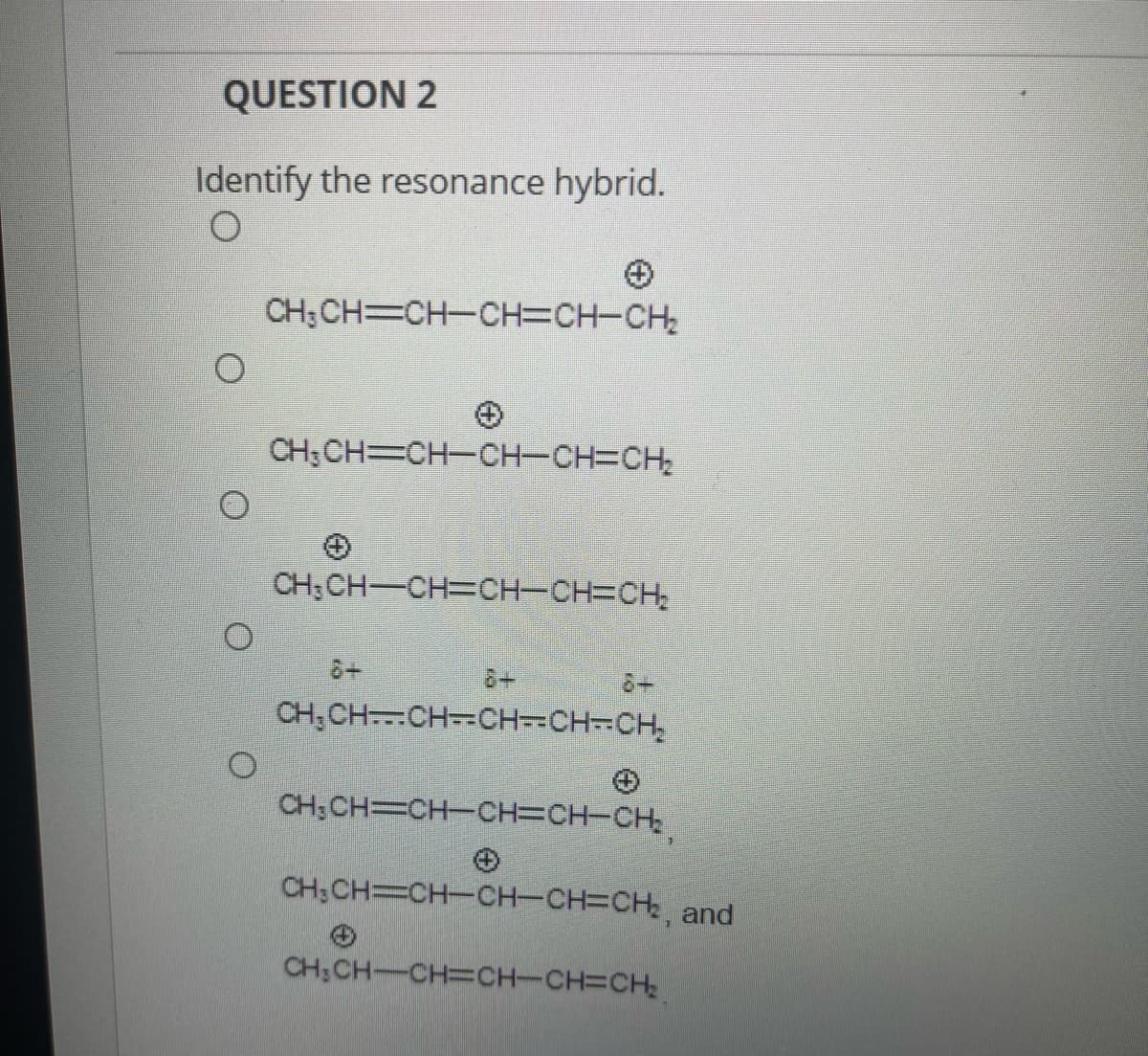 *Question 2*

*Identify the resonance hybrid.*

Choices:
1. 
   - \( \mathrm{CH_3CH\equiv CH-CH=CH-CH_2^{+}} \)
2. 
   - \( \mathrm{CH_3CH\equiv CH-CH-CH=CH_2^{+}} \)
3. 
   - \( \mathrm{CH_2^{+}CH=CH-CH=CH-CH_2} \)
4. 
   - \( \delta^+ \mathrm{CH_3CH-\equiv CH-\equiv CH-CH=CH_2^{\delta-}} \)
5. 
   - \( \mathrm{CH_3CH=CH-CH=CH-CH_2^{+}} \), 
   - \( \mathrm{CH_3CH=CH-CH-CH=CH_2^{+}} \), and
   - \( \mathrm{CH_3CH=CH-CH=CH-CH_2} \)
