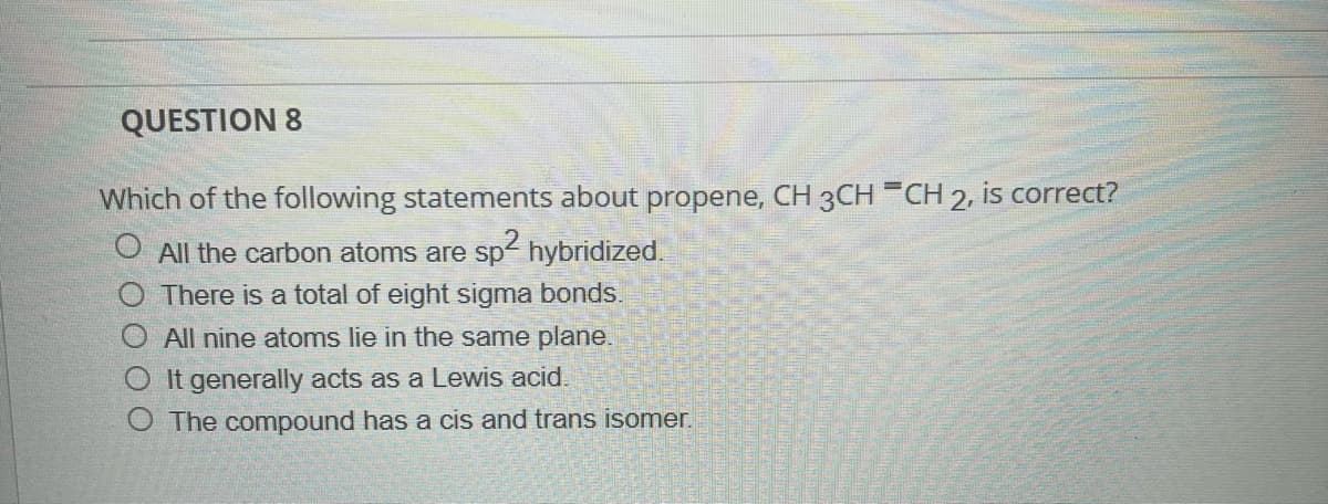 **QUESTION 8**

Which of the following statements about propene, CH₃CH═CH₂, is correct?

- [ ] All the carbon atoms are sp² hybridized.
- [ ] There is a total of eight sigma bonds.
- [ ] All nine atoms lie in the same plane.
- [ ] It generally acts as a Lewis acid.
- [ ] The compound has a cis and trans isomer.