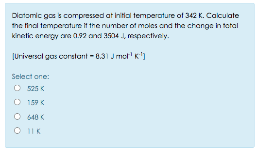 Diatomic gas is compressed at initial temperature of 342 K. Calculate
the final temperature if the number of moles and the change in total
kinetic energy are 0.92 and 3504 J, respectively.
[Universal gas constant = 8.31 J molr K'']
Select one:
O 525 K
O 159 K
O 648 K
O 11 K
