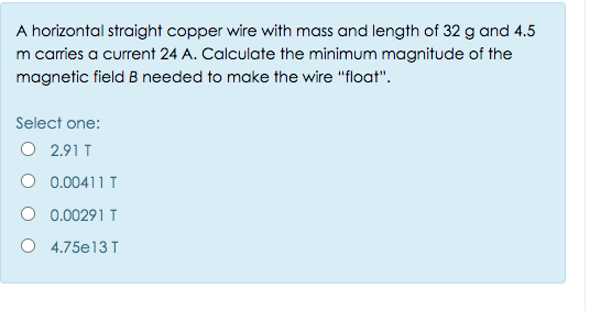 A horizontal straight copper wire with mass and length of 32 g and 4.5
m carries a current 24 A. Calculate the minimum magnitude of the
magnetic field B needed to make the wire "float".
Select one:
O 2.91 T
0.00411 T
O 0.00291 T
O 4.75e13 T
