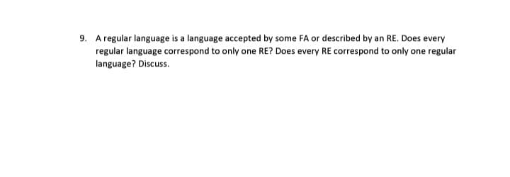 9. A regular language is a language accepted by some FA or described by an RE. Does every
regular language correspond to only one RE? Does every RE correspond to only one regular
language? Discuss.
