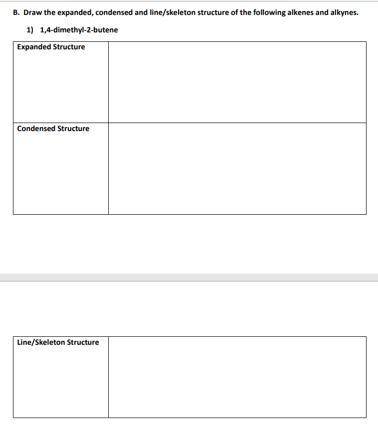 B. Draw the expanded, condensed and line/skeleton structure of the following alkenes and alkynes.
1) 1,4-dimethyl-2-butene
Expanded Structure
Condensed Structure
Line/Skeleton Structure

