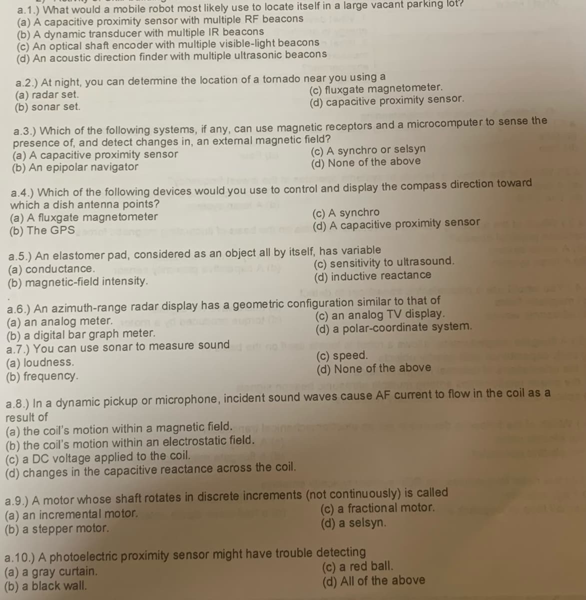 a. 1.) What would a mobile robot most likely use to locate itself in a large vacant parking lot?
(a) A capacitive proximity sensor with multiple RF beacons
(b) A dynamic transducer with multiple IR beacons
(c) An optical shaft encoder with multiple visible-light beacons
(d) An acoustic direction finder with multiple ultrasonic beacons
a.2.) At night, you can determine the location of a tornado near you using a
(a) radar set.
(b) sonar set.
a.3.) Which of the following systems, if any, can use magnetic receptors and a microcomputer to sense the
presence of, and detect changes in, an external magnetic field?
(a) A capacitive proximity sensor
(b) An epipolar navigator
(c) A synchro or selsyn
(d) None of the above
a.4.) Which of the following devices would you use to control and display the compass direction toward
which a dish antenna points?
(a) A fluxgate magnetometer
(b) The GPS mot lang
(c) fluxgate magnetometer.
(d) capacitive proximity sensor.
a.5.) An elastomer pad, considered as an object all by itself, has variable
(a) conductance.
(b) magnetic-field intensity.
(a) loudness.
(b) frequency.
a.6.) An azimuth-range radar display has a geometric configuration similar to that of
(a) an analog meter.
(c) an analog TV display.
(b) a digital bar graph meter.
(d) a polar-coordinate system.
a.7.) You can use sonar to measure sounded on
(a) the coil's motion within a magnetic field. 67)
(b) the coil's motion within an electrostatic field.
(c) A synchro
(d) A capacitive proximity sensor
(c) a DC voltage applied to the coil.
(d) changes in the capacitive reactance across the coil.
(c) sensitivity to ultrasound.
(d) inductive reactance
alonpie noszed inom
a.8.) In a dynamic pickup or microphone, incident sound waves cause AF current to flow in the coil as a
result of
(b) a stepper motor.
(c) speed.
(d) None of the above
a.9.) A motor whose shaft rotates in discrete increments (not continuously) is called
an incremental motor.
(c) a fractional motor.
(d) a selsyn.
a.10.) A photoelectric proximity sensor might have trouble detecting
(a) a gray curtain.
(c) a red ball.
(b) a black wall.
(d) All of the above